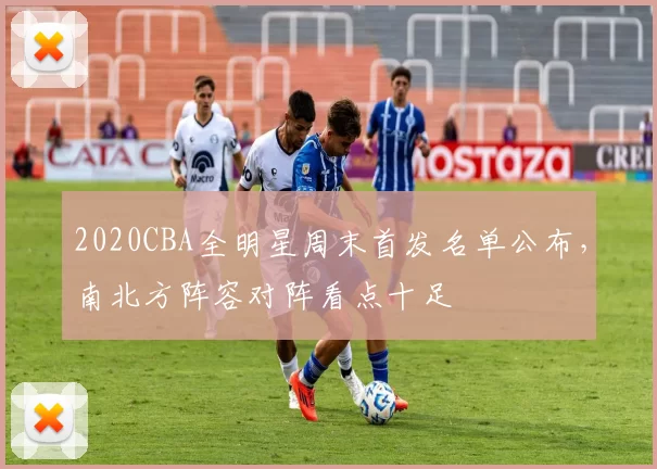 2020CBA全明星周末首发名单公布,南北方阵容对阵看点十足