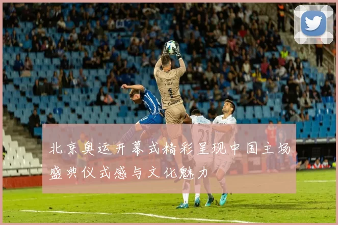 北京奥运开幕式精彩呈现中国主场盛典仪式感与文化魅力