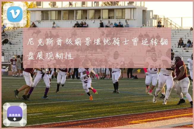 尼克斯晋级前景堪忧骑士曾逆转翻盘展现韧性
