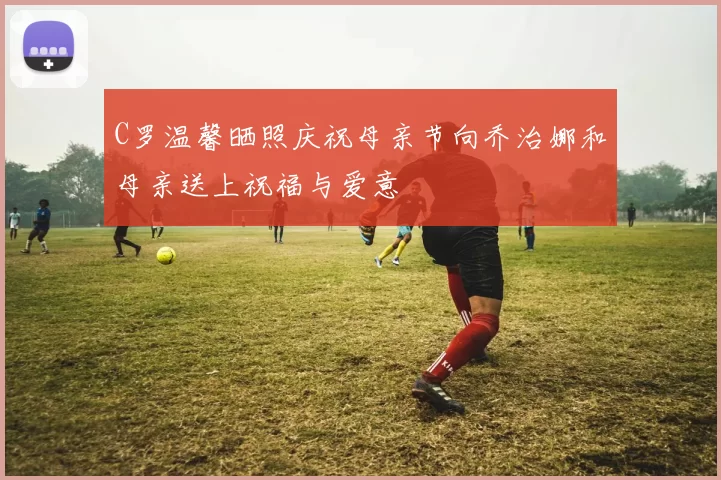 C罗温馨晒照庆祝母亲节向乔治娜和母亲送上祝福与爱意
