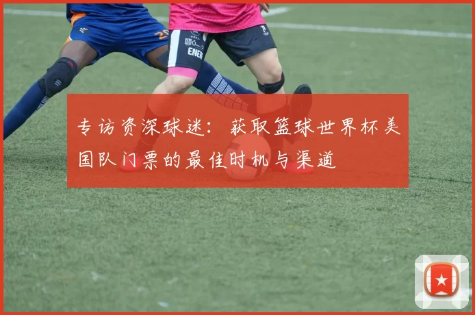 专访资深球迷:获取篮球世界杯美国队门票的最佳时机与渠道