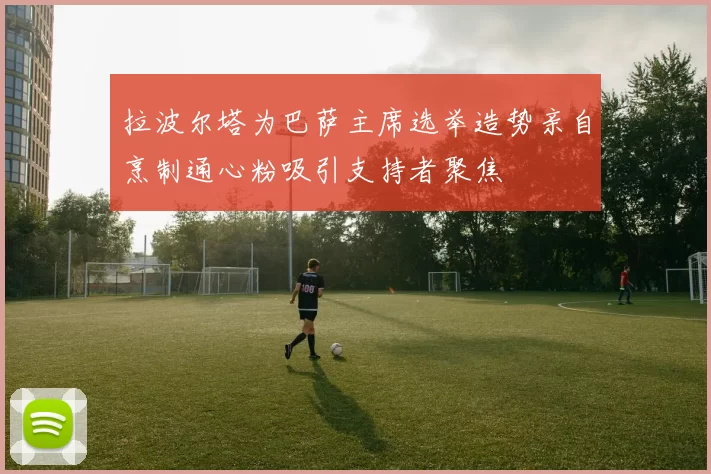 拉波尔塔为巴萨主席选举造势亲自烹制通心粉吸引支持者聚焦