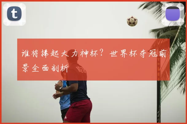 谁将捧起大力神杯?世界杯夺冠前景全面剖析