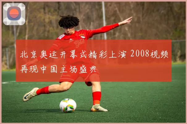 北京奥运开幕式精彩上演 2008视频再现中国主场盛典