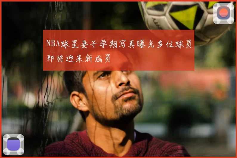 NBA球星妻子孕期写真曝光多位球员即将迎来新成员