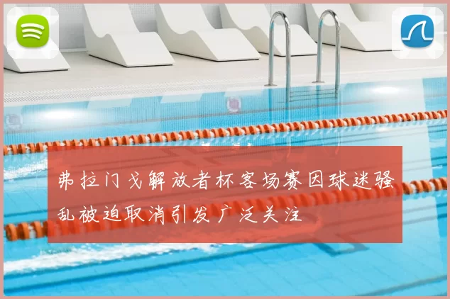 弗拉门戈解放者杯客场赛因球迷骚乱被迫取消引发广泛关注