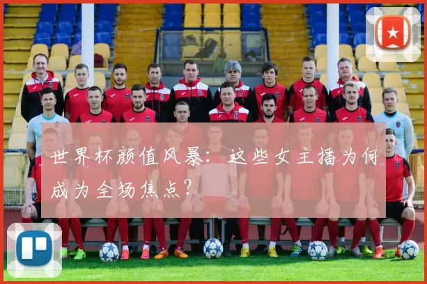 世界杯颜值风暴：这些女主播为何成为全场焦点？