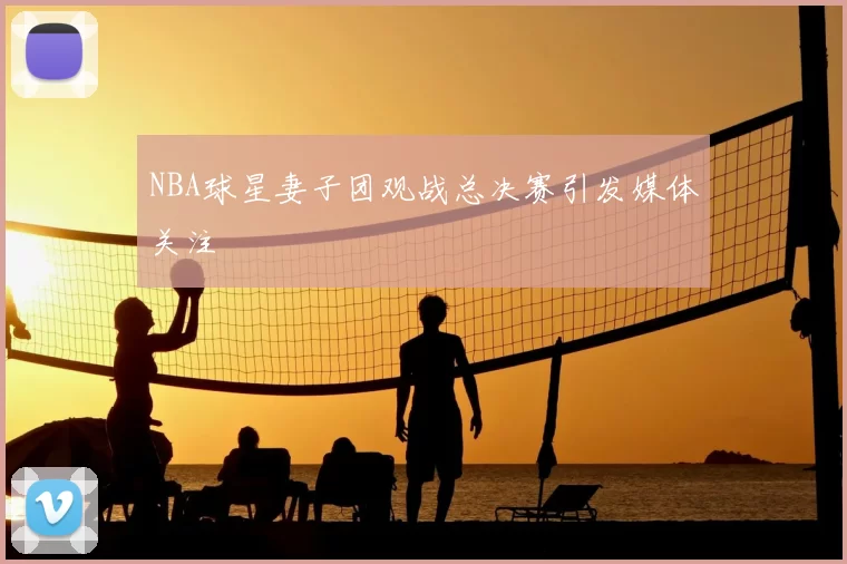 NBA球星妻子团观战总决赛引发媒体关注