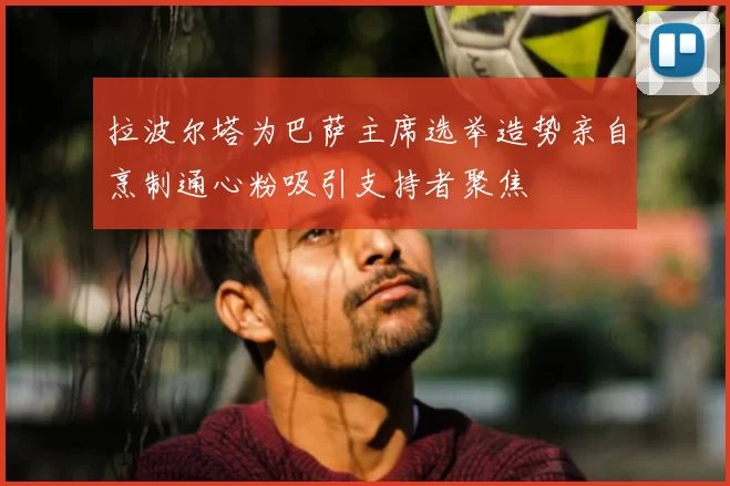拉波尔塔为巴萨主席选举造势亲自烹制通心粉吸引支持者聚焦