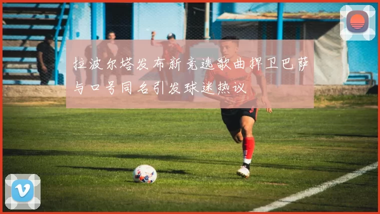 拉波尔塔发布新竞选歌曲捍卫巴萨与口号同名引发球迷热议