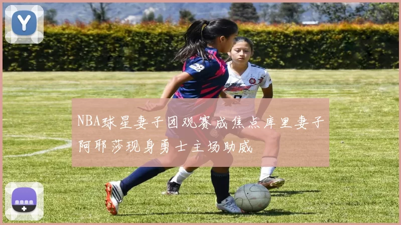 NBA球星妻子团观赛成焦点库里妻子阿耶莎现身勇士主场助威