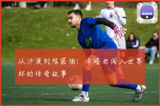 从沙漠到绿茵场：卡塔尔闯入世界杯的传奇故事