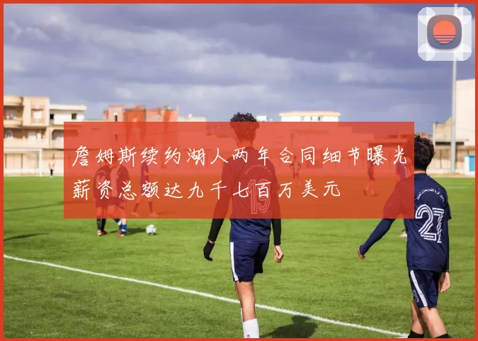 詹姆斯续约湖人两年合同细节曝光薪资总额达九千七百万美元