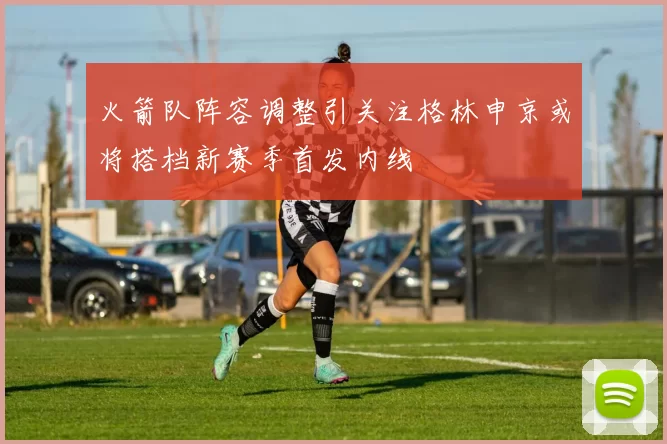 火箭队阵容调整引关注格林申京或将搭档新赛季首发内线