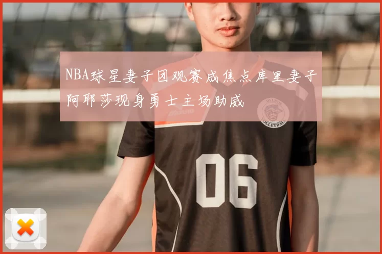 NBA球星妻子团观赛成焦点库里妻子阿耶莎现身勇士主场助威