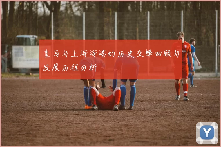 皇马与上海海港的历史交锋回顾与发展历程分析