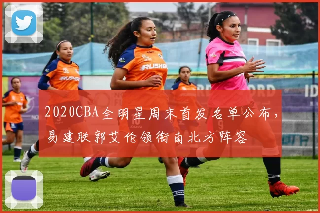 2020CBA全明星周末首发名单公布,易建联郭艾伦领衔南北方阵容