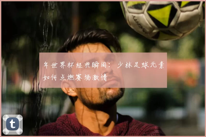 年世界杯经典瞬间:少林足球元素如何点燃赛场激情