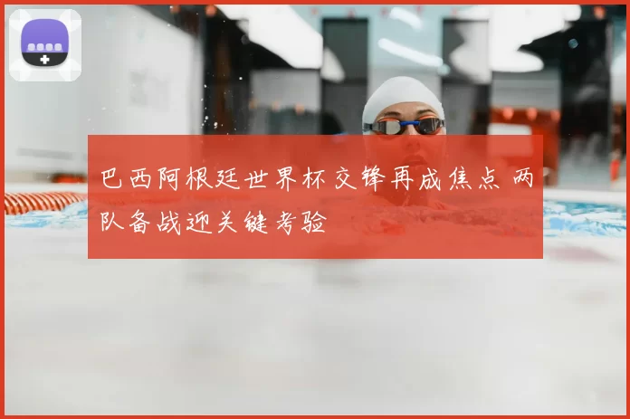 巴西阿根廷世界杯交锋再成焦点 两队备战迎关键考验
