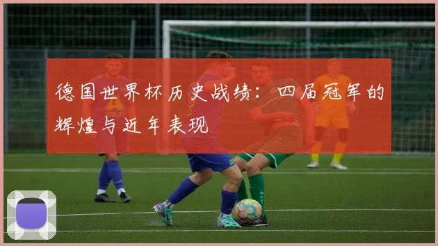 德国世界杯历史战绩:四届冠军的辉煌与近年表现