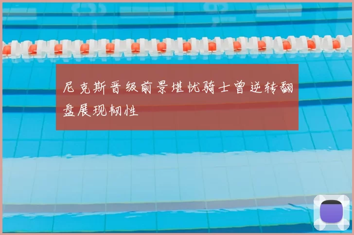 尼克斯晋级前景堪忧骑士曾逆转翻盘展现韧性