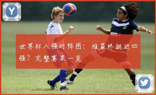 世界杯八强对阵图：谁最终挺进四强？完整赛果一览