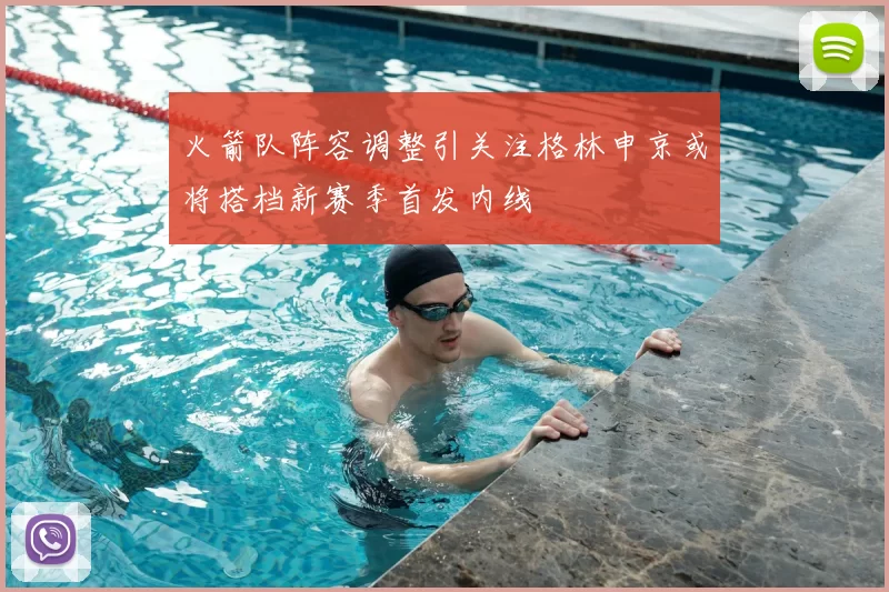 火箭队阵容调整引关注格林申京或将搭档新赛季首发内线