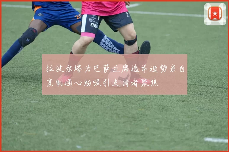 拉波尔塔为巴萨主席选举造势亲自烹制通心粉吸引支持者聚焦