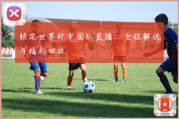 锁定世界杯中国队直播：全程解说与精彩回放