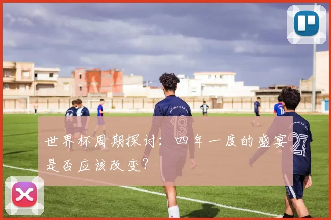 世界杯周期探讨:四年一度的盛宴是否应该改变?