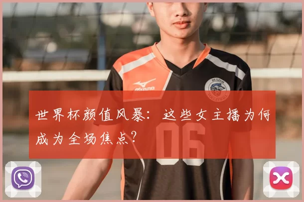 世界杯颜值风暴：这些女主播为何成为全场焦点？