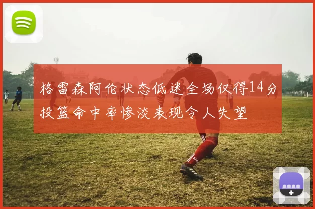 格雷森阿伦状态低迷全场仅得14分投篮命中率惨淡表现令人失望